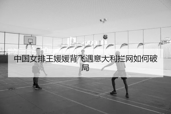 中国女排王媛媛背飞遇意大利拦网如何破局